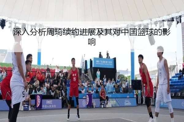 深入分析周琦续约进展及其对中国篮球的影响