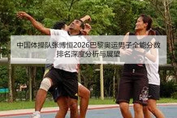 中国体操队张博恒2026巴黎奥运男子全能分数排名深度分析与展望